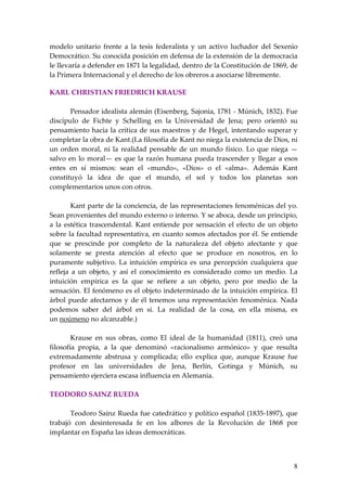 modelo unitario frente a la tesis federalista y un activo luchador del Sexenio
Democrático. Su conocida posición en defensa de la extensión de la democracia
le llevaría a defender en 1871 la legalidad, dentro de la Constitución de 1869, de
la Primera Internacional y el derecho de los obreros a asociarse libremente.

KARL CHRISTIAN FRIEDRICH KRAUSE

       Pensador idealista alemán (Eisenberg, Sajonia, 1781 - Múnich, 1832). Fue
discípulo de Fichte y Schelling en la Universidad de Jena; pero orientó su
pensamiento hacia la crítica de sus maestros y de Hegel, intentando superar y
completar la obra de Kant.(La filosofía de Kant no niega la existencia de Dios, ni
un orden moral, ni la realidad pensable de un mundo físico. Lo que niega —
salvo en lo moral— es que la razón humana pueda trascender y llegar a esos
entes en sí mismos: sean el «mundo», «Dios» o el «alma». Además Kant
constituyó la idea de que el mundo, el sol y todos los planetas son
complementarios unos con otros.

        Kant parte de la conciencia, de las representaciones fenoménicas del yo.
Sean provenientes del mundo externo o interno. Y se aboca, desde un principio,
a la estética trascendental. Kant entiende por sensación el efecto de un objeto
sobre la facultad representativa, en cuanto somos afectados por él. Se entiende
que se prescinde por completo de la naturaleza del objeto afectante y que
solamente se presta atención al efecto que se produce en nosotros, en lo
puramente subjetivo. La intuición empírica es una percepción cualquiera que
refleja a un objeto, y así el conocimiento es considerado como un medio. La
intuición empírica es la que se refiere a un objeto, pero por medio de la
sensación. El fenómeno es el objeto indeterminado de la intuición empírica. El
árbol puede afectarnos y de él tenemos una representación fenoménica. Nada
podemos saber del árbol en sí. La realidad de la cosa, en ella misma, es
un noúmeno no alcanzable.)

        Krause en sus obras, como El ideal de la humanidad (1811), creó una
filosofía propia, a la que denominó «racionalismo armónico» y que resulta
extremadamente abstrusa y complicada; ello explica que, aunque Krause fue
profesor en las universidades de Jena, Berlín, Gotinga y Múnich, su
pensamiento ejerciera escasa influencia en Alemania.

TEODORO SAINZ RUEDA

       Teodoro Sainz Rueda fue catedrático y político español (1835-1897), que
trabajó con desinteresada fe en los albores de la Revolución de 1868 por
implantar en España las ideas democráticas.



                                                                                8
 