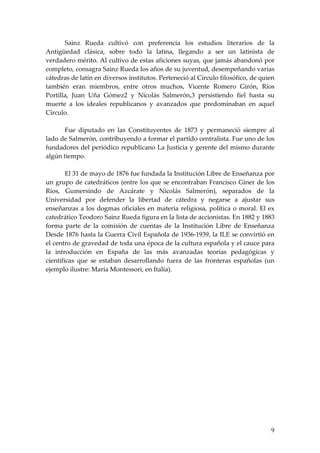 Sainz Rueda cultivó con preferencia los estudios literarios de la
Antigüedad clásica, sobre todo la latina, llegando a ser un latinista de
verdadero mérito. Al cultivo de estas aficiones suyas, que jamás abandonó por
completo, consagra Sainz Rueda los años de su juventud, desempeñando varias
cátedras de latín en diversos institutos. Perteneció al Círculo filosófico, de quien
también eran miembros, entre otros muchos, Vicente Romero Girón, Ríos
Portilla, Juan Uña Gómez2 y Nicolás Salmerón,3 persistiendo fiel hasta su
muerte a los ideales republicanos y avanzados que predominaban en aquel
Círculo.

       Fue diputado en las Constituyentes de 1873 y permaneció siempre al
lado de Salmerón, contribuyendo a formar el partido centralista. Fue uno de los
fundadores del periódico republicano La Justicia y gerente del mismo durante
algún tiempo.

        El 31 de mayo de 1876 fue fundada la Institución Libre de Enseñanza por
un grupo de catedráticos (entre los que se encontraban Francisco Giner de los
Ríos, Gumersindo de Azcárate y Nicolás Salmerón), separados de la
Universidad por defender la libertad de cátedra y negarse a ajustar sus
enseñanzas a los dogmas oficiales en materia religiosa, política o moral. El ex
catedrático Teodoro Sainz Rueda figura en la lista de accionistas. En 1882 y 1883
forma parte de la comisión de cuentas de la Institución Libre de Enseñanza
Desde 1876 hasta la Guerra Civil Española de 1936-1939, la ILE se convirtió en
el centro de gravedad de toda una época de la cultura española y el cauce para
la introducción en España de las más avanzadas teorías pedagógicas y
científicas que se estaban desarrollando fuera de las fronteras españolas (un
ejemplo ilustre: María Montessori, en Italia).




                                                                                  9
 