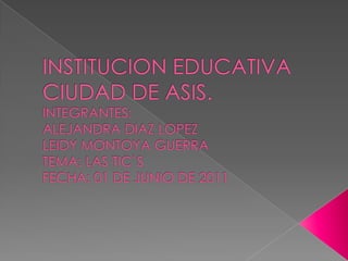 INSTITUCION EDUCATIVA CIUDAD DE ASIS.INTEGRANTES: ALEJANDRA DIAZ LOPEZLEIDY MONTOYA GUERRATEMA: LAS TIC`SFECHA: 01 DE JUNIO DE 2011 
