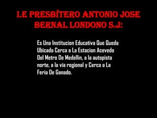 I.E Presbítero Antonio Jose
     Bernal Londono S.J:
    Es Una Institucion Educativa Que Queda
    Ubicada Cerca a La Estacion Acevedo
    Del Metro De Medellin, a la autopista
    norte, a la vía regional y Cerca a La
    Feria De Ganado.
 