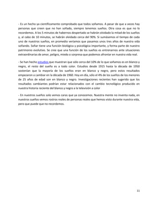 11
- Es un hecho ya científicamente comprobado que todos soñamos. A pesar de que a veces hay
personas que creen que no han soñado, siempre tenemos sueños. Otra cosa es que no lo
recordemos. A los 5 minutos de habernos despertado se habrán olvidado la mitad de los sueños
y, al cabo de 10 minutos, se habrán olvidado cerca del 90%. Si sumásemos el tiempo de cada
uno de nuestros sueños, en promedio veríamos que pasamos unos tres años de nuestra vida
soñando. Soñar tiene una función biológica y psicológica importante, y forma parte de nuestro
patrimonio evolutivo. Se cree que una función de los sueños es entrenarnos ante situaciones
extraordinarias de amor, peligro, miedo o sorpresa que podemos afrontar en nuestra vida real.
- Se han hecho estudios que muestran que sólo cerca del 10% de lo que soñamos es en blanco y
negro, el resto del sueño es a todo color. Estudios desde 1915 hasta la década de 1950
sostenían que la mayoría de los sueños eran en blanco y negro, pero estos resultados
empezaron a cambiar en la década de 1960. Hoy en día, sólo el 4% de los sueños de los menores
de 25 años de edad son en blanco y negro. Investigaciones recientes han sugerido que los
resultados cambiantes podrían estar relacionados con el cambio tecnológico producido en
nuestra historia reciente del blanco y negro a la televisión a color
- En nuestros sueños solo vemos caras que ya conocemos. Nuestra mente no inventa nada, en
nuestros sueños vemos rostros reales de personas reales que hemos visto durante nuestra vida,
pero que puede que no recordemos.
 
