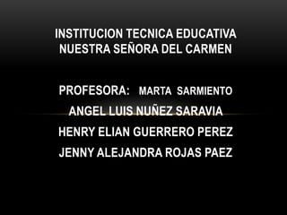 INSTITUCION TECNICA EDUCATIVA
NUESTRA SEÑORA DEL CARMEN
PROFESORA: MARTA SARMIENTO
ANGEL LUIS NUÑEZ SARAVIA
HENRY ELIAN GUERRERO PEREZ
JENNY ALEJANDRA ROJAS PAEZ
 