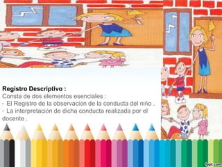 Registro Descriptivo :
Consta de dos elementos esenciales :
· El Registro de la observación de la conducta del niño .
· La interpretación de dicha conducta realizada por el
docente .
 