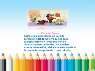 Ficha de Cotejo:
A diferencia del anterior, no permite
comentario del docente ya que se basa
exclusivamente en la observación de
conductas preestablecidas. No admiten
valores intermedios, el docente solo señala si
la conducta esta presente o no en el niño
 