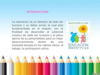 INTRODUCCIÓN


La educación es un derecho de todo ser
humano y un deber social, la cual esta
fundamentada en el respeto, con la
finalidad de desarrollar el potencial
creativo de cada ser humano y el pleno
ejerció de su personalidad; para un mejor
desenvolvimiento       dentro     de una
sociedad basada en los valores éticos, el
trabajo, la participación activa.
 
