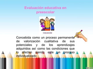Evaluación educativa en
           preescolar




Concebida como un proceso permanente
de valorización cualitativa de sus
potenciales y de los aprendizajes
adquiridos así como las condiciones que
lo afectan siendo este un proceso
individualizado
 