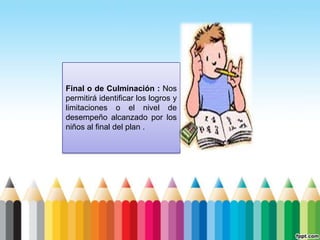 Final o de Culminación : Nos
permitirá identificar los logros y
limitaciones o el nivel de
desempeño alcanzado por los
niños al final del plan .
 