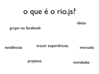 o que é o rio.js?
                                          ideias
  grupo no facebook



tendências         trocar experiências      mercado


              projetos                   novidades
 