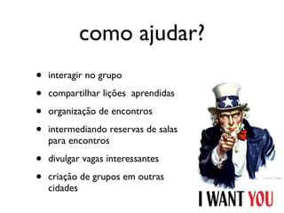 como ajudar?
•   interagir no grupo

•   compartilhar lições aprendidas

•   organização de encontros

•   intermediando reservas de salas
    para encontros

•   divulgar vagas interessantes

•   criação de grupos em outras
    cidades
 