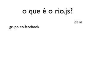 o que é o rio.js?
                           ideias
grupo no facebook
 