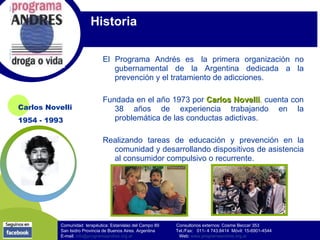 Historia

                               El Programa Andrés es la primera organización no
                                  gubernamental de la Argentina dedicada a la
                                  prevención y el tratamiento de adicciones.

                               Fundada en el año 1973 por Carlos Novelli, cuenta con
                                                                  Novelli
Carlos Novelli                    38 años de experiencia trabajando en la
1954 - 1993                       problemática de las conductas adictivas.

                               Realizando tareas de educación y prevención en la
                                 comunidad y desarrollando dispositivos de asistencia
                                 al consumidor compulsivo o recurrente.




           Comunidad terapéutica: Estanislao del Campo 89    Consultorios externos: Cosme Beccar 353
           San Isidro Provincia de Buenos Aires. Argentina   Tel./Fax: 011- 4 743.8414 Móvil: 15-6901-4544
           E-mail: info@programaandres.org.ar                 Web: www.programaandres.org.ar
 
