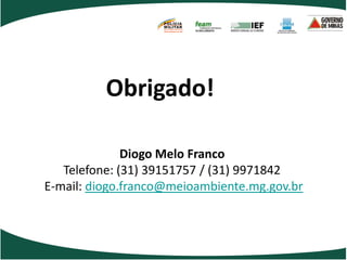 POLÍCIA
                   MILITAR
                   DE MINAS GERAIS
                   Nossa profissão, sua vida.




          Obrigado!

              Diogo Melo Franco
   Telefone: (31) 39151757 / (31) 9971842
E-mail: diogo.franco@meioambiente.mg.gov.br
 