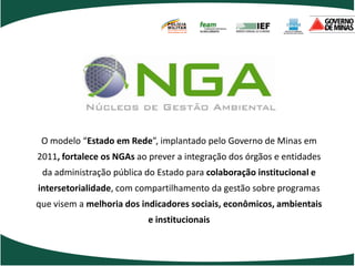 POLÍCIA
                               MILITAR
                               DE MINAS GERAIS
                               Nossa profissão, sua vida.




 O modelo “Estado em Rede”, implantado pelo Governo de Minas em
2011, fortalece os NGAs ao prever a integração dos órgãos e entidades
 da administração pública do Estado para colaboração institucional e
intersetorialidade, com compartilhamento da gestão sobre programas
que visem a melhoria dos indicadores sociais, econômicos, ambientais
                          e institucionais
 