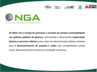 POLÍCIA
                                    MILITAR
                                    DE MINAS GERAIS
                                    Nossa profissão, sua vida.




Os NGAs tem a função de promover a inserção da variável sustentabilidade
nas políticas públicas de governo, estimulando e fomentando cooperações
técnicas e parcerias efetivas entre entes da administração públicas estadual
para o desenvolvimento de projetos e ações que compatibilizem justiça
social, desenvolvimento econômico e proteção à natureza.
 