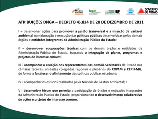 POLÍCIA
                                      MILITAR
                                      DE MINAS GERAIS
                                      Nossa profissão, sua vida.




ATRIBUIÇÕES DNGA – DECRETO 45.824 DE 20 DE DEZEMBRO DE 2011
I – desenvolver ações para promover a gestão transversal e a inserção da variável
ambiental na elaboração e execução das políticas públicas desenvolvidas pelos demais
órgãos e entidades integrantes da Administração Pública do Estado;

II – desenvolver cooperações técnicas com os demais órgãos e entidades da
Administração Pública do Estado, buscando a integração de planos, programas e
projetos de interesse comum;

III - acompanhar a atuação dos representantes das demais Secretarias de Estado nas
câmaras técnicas, unidades colegiadas regionais e plenários do COPAM e CERH-MG,
de forma a fortalecer o alinhamento das políticas publicas estaduais;

IV - acompanhar os estudos realizados pelos Núcleos de Gestão Ambiental; e

V - desenvolver fórum que permita a participação de órgãos e entidades integrantes
da Administração Pública do Estado, proporcionando o desenvolvimento colaborativo
de ações e projetos de interesse comum.
 