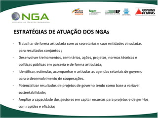 POLÍCIA
                                       MILITAR
                                       DE MINAS GERAIS
                                       Nossa profissão, sua vida.




ESTRATÉGIAS DE ATUAÇÃO DOS NGAs
-   Trabalhar de forma articulada com as secretarias e suas entidades vinculadas
    para resultados conjuntos ;
-   Desenvolver treinamentos, seminários, ações, projetos, normas técnicas e
    políticas públicas em parceria e de forma articulada;
-   Identificar, estímular, acompanhar e articular as agendas setoriais de governo
    para o desenvolvimento de cooperações.
-   Potencializar resultados de projetos de governo tendo como base a variável
    sustentabilidade;
-   Ampliar a capacidade dos gestores em captar recursos para projetos e de gerí-los
    com rapidez e eficácia;
 