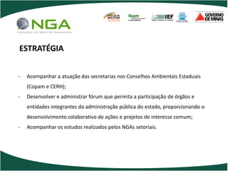 POLÍCIA
                                     MILITAR
                                     DE MINAS GERAIS
                                     Nossa profissão, sua vida.




ESTRATÉGIA


-   Acompanhar a atuação das secretarias nos Conselhos Ambientais Estaduais
    (Copam e CERH);
-   Desenvolver e administrar fórum que permita a participação de órgãos e
    entidades integrantes da administração pública do estado, proporcionando o
    desenvolvimento colaborativo de ações e projetos de interesse comum;
-   Acompanhar os estudos realizados pelos NGAs setoriais.
 