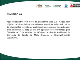 POLÍCIA
                                 MILITAR
                                 DE MINAS GERAIS
                                 Nossa profissão, sua vida.




REDE NGA 2.0

Rede colaborativa com base de plataforma Web 2.0. Criada com
objetivo de disponibilizar um ambiente virtual para discussão, troca
de informações e gestão de projetos de governo com interação com
área ambiental. A Rede já está em operação e é coordenada pela
Diretoria de Coordenação dos Núcleos de Gestão Ambiental da
Secretaria de Estado de Meio Ambiente e Desenvolvimento
Sustentável.
 
