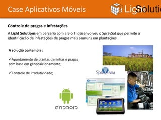Case Aplicativos Móveis                                              Light Solutions
Controle de pragas e infestações
A Light Solutions em parceria com a Bio TI desenvolveu o SpraySat que permite a
identificação de infestações de pragas mais comuns em plantações.


A solução contempla :

Apontamento de plantas daninhas e pragas
com base em geoposicionamento;

Controle de Produtividade;
 