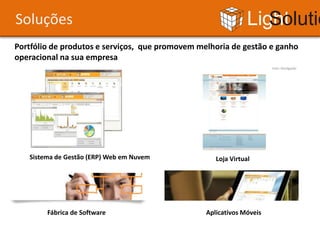 Soluções                                                       Light Solutions
Portfólio de produtos e serviços, que promovem melhoria de gestão e ganho
operacional na sua empresa
                                                                      Foto: Divulgação




   Sistema de Gestão (ERP) Web em Nuvem             Loja Virtual




        Fábrica de Software                      Aplicativos Móveis
 