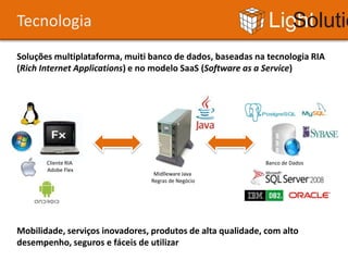 Tecnologia                                                   Light Solutions
Soluções multiplataforma, muiti banco de dados, baseadas na tecnologia RIA
(Rich Internet Applications) e no modelo SaaS (Software as a Service)




       Cliente RIA                                          Banco de Dados
       Adobe Flex
                                 Midlleware Java
                                Regras de Negócio




Mobilidade, serviços inovadores, produtos de alta qualidade, com alto
desempenho, seguros e fáceis de utilizar
 
