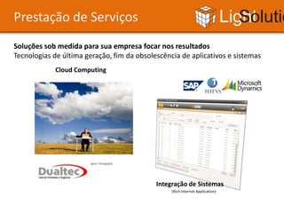 Prestação de Serviços                                                          Light Solutions
Soluções sob medida para sua empresa focar nos resultados
Tecnologias de última geração, fim da obsolescência de aplicativos e sistemas
            Cloud Computing




                      Imagem: Divulgação




                                            Integração de Sistemas
                                                 (Rich Internet Application)
 