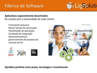 Fábrica de Software                                         Light Solutions
Aplicativos especialmente desenhados
De acordo com a necessidade de cada cliente

   Framework exclusivo                                           Imagem: Divulgação


   Menor tempo de construção
   Flexibilidade de aplicações
   Facilidade de integração
   Desenvolvimento e
   gerenciamento de projetos do
   começo ao fim




Equilibro perfeito entre prazo, tecnologia e investimento
 