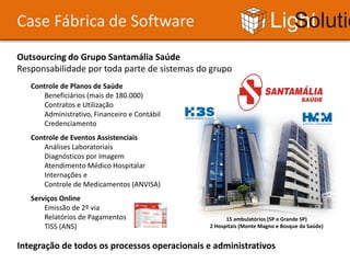 Case Fábrica de Software                                             Light Solutions
Outsourcing do Grupo Santamália Saúde
Responsabilidade por toda parte de sistemas do grupo
   Controle de Planos de Saúde
      Beneficiários (mais de 180.000)
      Contratos e Utilização
      Administrativo, Financeiro e Contábil
      Credenciamento
   Controle de Eventos Assistenciais
      Análises Laboratoriais
      Diagnósticos por Imagem
      Atendimento Médico Hospitalar
      Internações e
      Controle de Medicamentos (ANVISA)
   Serviços Online
       Emissão de 2º via
       Relatórios de Pagamentos                      15 ambulatórios (SP e Grande SP)
       TISS (ANS)                              2 Hospitais (Monte Magno e Bosque da Saúde)


Integração de todos os processos operacionais e administrativos
 