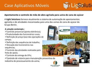 Case Aplicativos Móveis                                              Light Solutions
Apontamento e controle de mão de obra agrícola para usina de cana de açúcar
A Light Solutions fornece atualmente o sistema de automação de apontamentos
agrícolas e de atividades mecanizadas para uma das usinas de cana de açúcar do
Grupo Bertin.
A solução contempla :
Controle presencial (ponto eletrônico);
Produtividade dos funcionários rurais;
Definição de preço base das operações de
campo;
Definição das sequências de trabalho;
Alocação dos funcionários nas
sequências,
Controle das atividades realizadas pela
frota de apoio;
Controle de entrega de EPIs;
Controle de vistoria para manutenção preventiva da
indústria de processamento da usina;
 