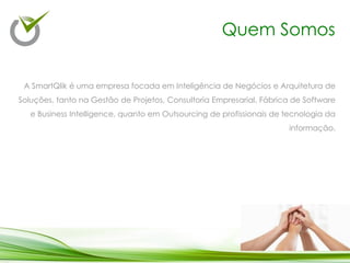 A SmartQlik é uma empresa focada em Inteligência de Negócios e Arquitetura de
Soluções, tanto na Gestão de Projetos, Consultoria Empresarial, Fábrica de Software
e Business Intelligence, quanto em Outsourcing de profissionais de tecnologia da
informação.
Quem Somos
 