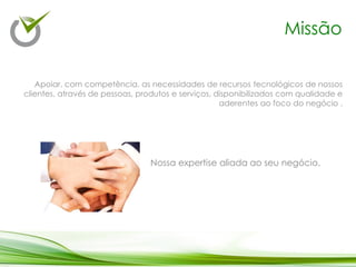 Apoiar, com competência, as necessidades de recursos tecnológicos de nossos
clientes, através de pessoas, produtos e serviços, disponibilizados com qualidade e
aderentes ao foco do negócio .
Missão
Nossa expertise aliada ao seu negócio.
 