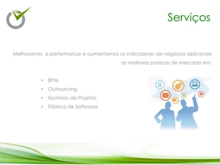Serviços
Melhoramos a performance e aumentamos os indicadores de negócios aplicando
as melhores praticas de mercado em:
• BPM
• Outsourcing
• Escritório de Projetos
• Fábrica de Softwares
 