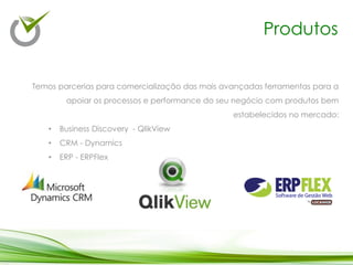 Produtos
Temos parcerias para comercialização das mais avançadas ferramentas para a
apoiar os processos e performance do seu negócio com produtos bem
estabelecidos no mercado:
• Business Discovery - QlikView
• CRM - Dynamics
• ERP - ERPFlex
 