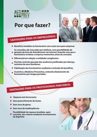 Por que fazer?
RIOS:

RESÁ
PARA OS EMP
VANTAGENS

Benefício imediato ao funcionário com custo zero para empresa;
As consultas são marcadas por telefone, com possibilidade de
geração da Guia de Atendimento via internet, fazendo com que o
funcionário só deixe a empresa momentos antes da consulta;
Diferencial em relação a entidades congêneres;
Permite controle apurado das ausências justificadas por doença,
inclusive de seus familiares;
Fidelização dos funcionários mediante a inclusão do benefício;
Incentivo a Medicina Preventiva, evitando afastamento de
funcionários por longos períodos.

CEIROS:
SIONAIS PAR
OS PROFIS
TAGENS PARA
VAN
Repasse sem burocracia;
Sem preenchimento de Guias;
Sem risco de glosa;
Sem risco de inadimplência;
Possibilidade de repasse imediato, após
consulta, dos valores mediante levantamento
de depósito.

 