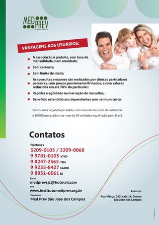 RIOS:
NS AOS USUÁ
VANTAGE
A associação é gratuita, sem taxa de
mensalidade, nem anuidade;
Sem carência;
Sem limite de idade;
As consultas e exames são realizados por clínicas particulares
parceiras, com preços previamente firmados, e com valores
reduzidos em até 70% do particular;
Rapidez e agilidade na marcação de consultas;
Benefício estendido aos dependentes sem nenhum custo.
Somos uma organização sólida, com mais de dez anos de existência
e 800.00 associados nas mais de 50 unidades espalhadas pelo Brasil.

Contatos
Telefones

3209-0105 / 3209-0068
9 9781-0105 VIVO
9 8247-2365 TIM
9 9255-8427 CLARO
9 8831-6061 OI
Email

medprevsjc@hotmail.com
site

Facebook

Med Prev São José dos Campos

Endereço

Rua Vilaça, 195, sala 16, Centro
São José dos Campos

ESG Propaganda.com.br

www.institutomedprev.org.br

 