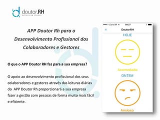 APP Doutor Rh para o
Desenvolvimento Profissional dos
Colaboradores e Gestores
O que o APP Doutor RH faz para a sua empresa?
O apoio ao desenvolvimento profissional dos seus
colaboradores e gestores através das leituras diárias
do APP Doutor Rh proporcionará a sua empresa
fazer a gestão com pessoas de forma muito mais fácil
e eficiente.
 