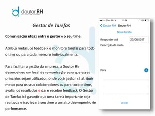 Gestor de Tarefas
Comunicação eficaz entre o gestor e o seu time.
Atribua metas, dê feedback e monitore tarefas para todo
o time ou para cada membro individualmente.
Para facilitar a gestão da empresa, a Doutor Rh
desenvolveu um local de comunicação para que esses
princípios sejam utilizados, onde você gestor irá atribuir
metas para os seus colaboradores ou para todo o time,
avaliar os resultados e dar e receber feedback. O Gestor
de Tarefas irá garantir que uma tarefa importante seja
realizada e isso levará seu time a um alto desempenho de
performance.
 