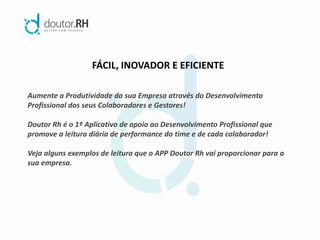 FÁCIL, INOVADOR E EFICIENTE
Aumente a Produtividade da sua Empresa através do Desenvolvimento
Profissional dos seus Colaboradores e Gestores!
Doutor Rh é o 1º Aplicativo de apoio ao Desenvolvimento Profissional que
promove a leitura diária de performance do time e de cada colaborador!
Veja alguns exemplos de leitura que o APP Doutor Rh vai proporcionar para a
sua empresa.
 