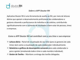 Sobre o APP Doutor RH
Aplicativo Doutor RH é uma ferramenta de auxílio ao RH, por meio de leituras
diárias que apoiam o desenvolvimento profissional dos colaboradores e
gestores elevando a performance do indivíduo e do coletivo, contribuindo
significativamente com o aumento de resultados e bem-estar de pessoas, times
e empresas.
Como o APP Doutor RH vai contribuir com o seu time e sua empresa
 Leitura diária - Painel de visualização do seu time (para os gestores de cada
time), bem como a visualização de cada colaborador individualmente.
 Relatórios e gráficos de desempenho semanais para cada colaborador e
para o gestor (envolvendo todo o time e cada membro individual).
 Gestor de Tarefas – Monitore a entrega das tarefas delegadas.
 