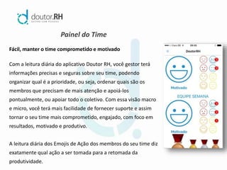 Painel do Time
Fácil, manter o time comprometido e motivado
Com a leitura diária do aplicativo Doutor RH, você gestor terá
informações precisas e seguras sobre seu time, podendo
organizar qual é a prioridade, ou seja, ordenar quais são os
membros que precisam de mais atenção e apoiá-los
pontualmente, ou apoiar todo o coletivo. Com essa visão macro
e micro, você terá mais facilidade de fornecer suporte e assim
tornar o seu time mais comprometido, engajado, com foco em
resultados, motivado e produtivo.
A leitura diária dos Emojis de Ação dos membros do seu time diz
exatamente qual ação a ser tomada para a retomada da
produtividade.
 