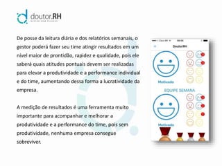 De posse da leitura diária e dos relatórios semanais, o
gestor poderá fazer seu time atingir resultados em um
nível maior de prontidão, rapidez e qualidade, pois ele
saberá quais atitudes pontuais devem ser realizadas
para elevar a produtividade e a performance individual
e do time, aumentando dessa forma a lucratividade da
empresa.
A medição de resultados é uma ferramenta muito
importante para acompanhar e melhorar a
produtividade e a performance do time, pois sem
produtividade, nenhuma empresa consegue
sobreviver.
 