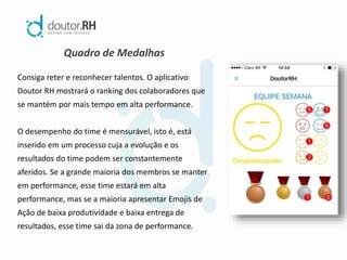 Quadro de Medalhas
Consiga reter e reconhecer talentos. O aplicativo
Doutor RH mostrará o ranking dos colaboradores que
se mantém por mais tempo em alta performance.
O desempenho do time é mensurável, isto é, está
inserido em um processo cuja a evolução e os
resultados do time podem ser constantemente
aferidos. Se a grande maioria dos membros se manter
em performance, esse time estará em alta
performance, mas se a maioria apresentar Emojis de
Ação de baixa produtividade e baixa entrega de
resultados, esse time sai da zona de performance.
 