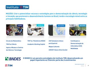 10
Apresentação Institucional
TIM Brasil
Círculo da Matemática
TIM Faz Ciência
Apoio a Museus e Centros
de Ciência e Tecnologia
TIM Tec: Plataforma MOOC
Academic Working Capital
Comitê para a
Democratização da
Informática (CDI)
Mobilidade
MISSÃO: Criar e potencializar recursos e estratégias para a democratização da ciência, tecnologia
e inovação, que promovam o desenvolvimento humano no Brasil, tendo a tecnologia móvel entre os
principais habilitadores.
O BNDES é um parceiro estratégico do Instituto TIM, desenvolvendo um
papel importante ao financiar parte dos investimentos
ZUP (Zeladoria Urbana
participativa)
Mapas Culturais
UNICEF: Busca Ativa Escolar
 