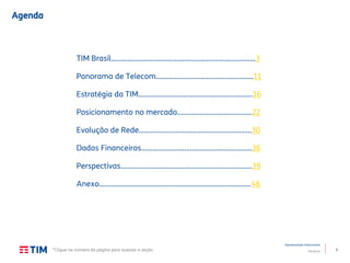 2
Apresentação Institucional
TIM Brasil
Agenda
TIM Brasil.............................................................................3
Panorama de Telecom…………………………….……....……..11
Estratégia da TIM…………………………………………………….16
Posicionamento no mercado........................................22
Evolução de Rede…….…………………………………..………...30
Dados Financeiros……………………………………..……………36
Perspectivas………………………………………..…………………..39
Anexo………………………………………………………..……..........46
*Clique no número da página para acessar a seção
 