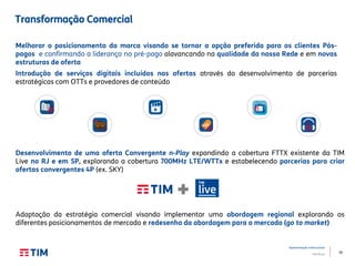 39
Apresentação Institucional
TIM Brasil
Desenvolvimento de uma oferta Convergente n-Play expandindo a cobertura FTTX existente da TIM
Live no RJ e em SP, explorando a cobertura 700MHz LTE/WTTx e estabelecendo parcerias para criar
ofertas convergentes 4P (ex. SKY)
Adaptação da estratégia comercial visando implementar uma abordagem regional explorando os
diferentes posicionamentos de mercado e redesenho da abordagem para o mercado (go to market)
Transformação Comercial
Melhorar o posicionamento da marca visando se tornar a opção preferida para os clientes Pós-
pagos e confirmando a liderança no pré-pago alavancando na qualidade da nossa Rede e em novas
estruturas de oferta
Introdução de serviços digitais incluídos nas ofertas através do desenvolvimento de parcerias
estratégicas com OTTs e provedores de conteúdo
 