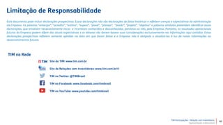 TIM Participações – Relação com Investidores
Apresentação Institucional
TIM na Rede
Este documento pode incluir declarações prospectivas. Essas declarações não são declarações de fatos históricos e refletem crenças e expectativas da administração
da Empresa. As palavras "antecipa”, "acredita”, "estima”, "espera”, "prevê”, "planeja”, "prediz”, "projeta”, "objetiva" e palavras similares pretendem identificar essas
declarações, que envolvem necessariamente riscos e incertezas conhecidos e desconhecidos, previstos ou não, pela Empresa. Portanto, os resultados operacionais
futuros da Empresa podem diferir das atuais expectativas e os leitores não devem basear suas considerações exclusivamente nas informações aqui contidas. Estas
declarações prospectivas refletem somente opiniões na data em que foram feitas e a Empresa não é obrigada a atualizá-las à luz de novas informações ou
desenvolvimentos futuros.
Site da TIM: www.tim.com.br
Site de Relações com Investidores: www.tim.com.br/ri
TIM no Twitter: @TIMBrasil
TIM no Facebook: www.facebook.com/timbrasil
TIM no YouTube: www.youtube.com/timbrasil
Limitação de Responsabilidade
40
 