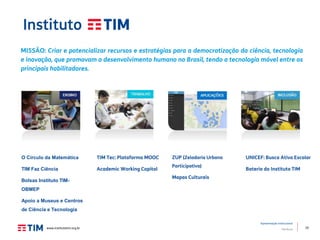 10
Apresentação Institucional
TIM Brasil
MISSÃO: Criar e potencializar recursos e estratégias para a democratização da ciência, tecnologia
e inovação, que promovam o desenvolvimento humano no Brasil, tendo a tecnologia móvel entre os
principais habilitadores.
O Círculo da Matemática
TIM Faz Ciência
Bolsas Instituto TIM-
OBMEP
Apoio a Museus e Centros
de Ciência e Tecnologia
TIM Tec: Plataforma MOOC
Academic Working Capital
UNICEF: Busca Ativa Escolar
Bateria do Instituto TIM
ZUP (Zeladoria Urbana
Participativa)
Mapas Culturais
www.institutotim.org.br
 