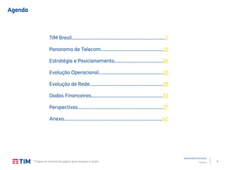 2
Apresentação Institucional
TIM Brasil
Agenda
TIM Brasil.............................................................................3
Panorama de Telecom…………………………….……....……..11
Estratégia e Posicionamento………………………………….16
Evolução Operacional.....................................................22
Evolução de Rede…….…………………………………..………...28
Dados Financeiros……………………………………..……………33
Perspectivas………………………………………..…………………..37
Anexo………………………………………………………..……..........42
*Clique no número da página para acessar a seção
 