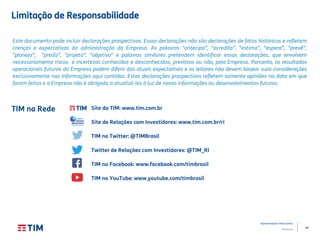 44
Apresentação Institucional
TIM Brasil
TIM na Rede
Este documento pode incluir declarações prospectivas. Essas declarações não são declarações de fatos históricos e refletem
crenças e expectativas da administração da Empresa. As palavras "antecipa”, "acredita”, "estima”, "espera”, "prevê”,
"planeja”, "prediz”, "projeta”, "objetiva" e palavras similares pretendem identificar essas declarações, que envolvem
necessariamente riscos e incertezas conhecidos e desconhecidos, previstos ou não, pela Empresa. Portanto, os resultados
operacionais futuros da Empresa podem diferir das atuais expectativas e os leitores não devem basear suas considerações
exclusivamente nas informações aqui contidas. Estas declarações prospectivas refletem somente opiniões na data em que
foram feitas e a Empresa não é obrigada a atualizá-las à luz de novas informações ou desenvolvimentos futuros.
Site da TIM: www.tim.com.br
Site de Relações com Investidores: www.tim.com.br/ri
TIM no Twitter: @TIMBrasil
Twitter de Relações com Investidores: @TIM_RI
TIM no Facebook: www.facebook.com/timbrasil
TIM no YouTube: www.youtube.com/timbrasil
Limitação de Responsabilidade
 