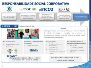 RESPONSABILIDADE SOCIAL CORPORATIVA
Aderiu ao Pacto Global
da ONU em 2008
Membro do ISE (Índice de
Sustentabilidade) por 7
anos consecutivos
Membro do ICO2
(Índice Carbono
Eficiente) por 5 anos
consecutivos
1ª telco brasileira a
obter a Certificação ISO
14001 (em 2010)
Sustentabilidade
Fundado em Julho de 2013
Nas escolas públicas
 84 mil crianças e 2.700
professores
Nos museus e centros de ciência
e tecnologia
 + de 70 mil pessoas
Na gestão pública
 ZUP (Zeladoria Urbana
Participativa)
o 4 prefeituras
 Mapas culturais
o 7 prefeituras e Governo do
RS e CE
Nas instituições federais de
ensino profissional e tecnológico
 TIM Tec
o Plataforma MOOC
 Parceria com 5 institutos
federais
Criar e potencializar recursos e estratégias para a democratização
da ciência, tecnologia e inovação, que promovam o
desenvolvimento humano no Brasil, tendo a tecnologia móvel
entre os principais habilitadores.
MISSÃO:
Comprometimento com o Plano Social de
Investimento 2014-16: R$45 milhões
Presidente: Manoel Horacio F. da Silva
Diretor: Mario Girasole
13
 